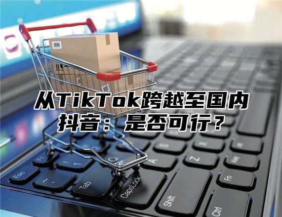 从TikTok跨越至国内抖音：是否可行？