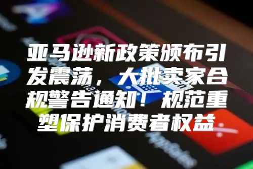 亚马逊新政策颁布引发震荡，大批卖家合规警告通知！规范重塑保护消费者权益