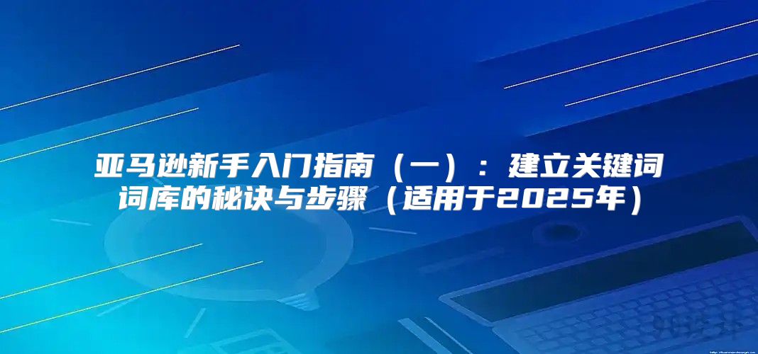 亚马逊新手入门指南一：建立关键词词库的秘诀与步骤适用于2025年