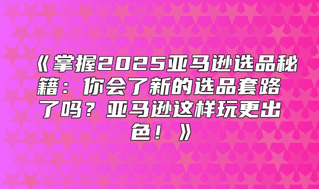 掌握2025亚马逊选品秘籍：你会了新的选品套路了吗？亚马逊这样玩更出色！