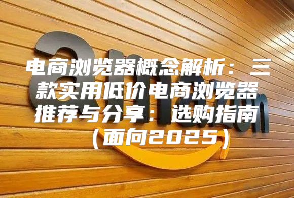 电商浏览器概念解析：三款实用低价电商浏览器推荐与分享：选购指南面向2025