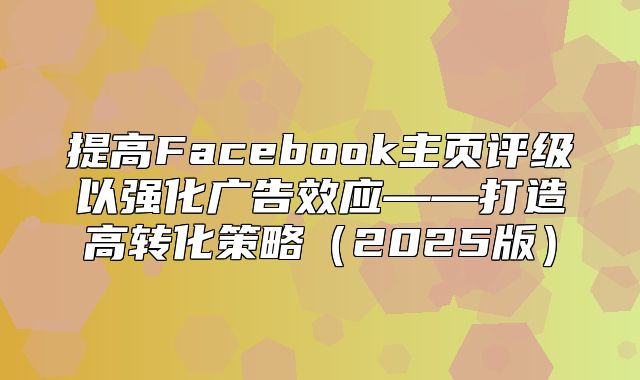 提高Facebook主页评级以强化广告效应——打造高转化策略2025版