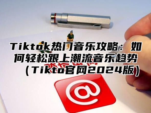 Tiktok热门音乐攻略：如何轻松跟上潮流音乐趋势Tikto官网2025版