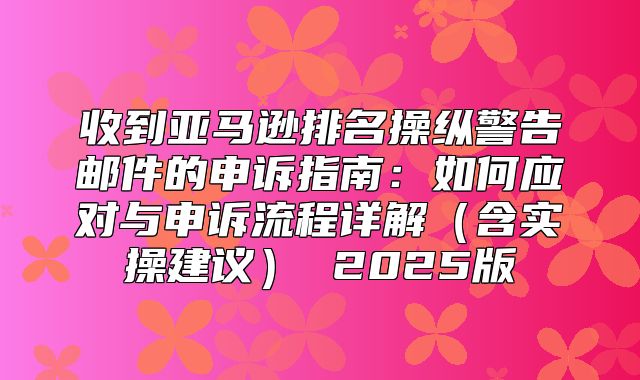 收到亚马逊排名操纵警告邮件的申诉指南：如何应对与申诉流程详解含实操建议 2025版