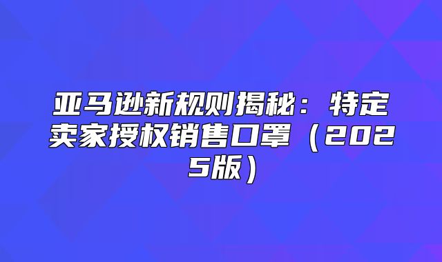 亚马逊新规则揭秘：特定卖家授权销售口罩2025版