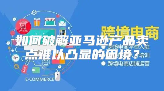 如何破解亚马逊产品卖点难以凸显的困境？