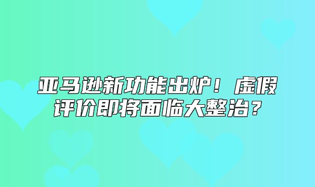 亚马逊新功能出炉！虚假评价即将面临大整治？