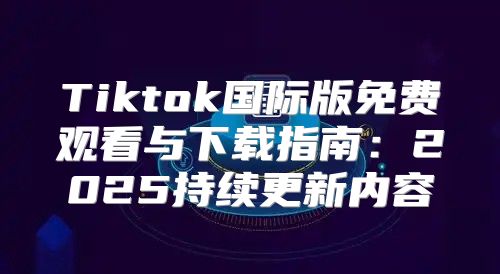 Tiktok国际版免费观看与下载指南：2025持续更新内容