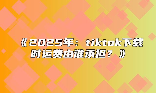 2025年：tiktok下载时运费由谁承担？