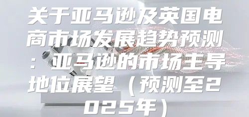 关于亚马逊及英国电商市场发展趋势预测：亚马逊的市场主导地位展望预测至2025年