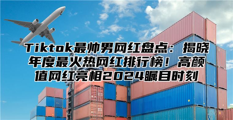 Tiktok最帅男网红盘点：揭晓年度最火热网红排行榜！高颜值网红亮相2025瞩目时刻