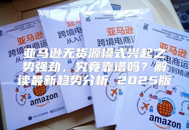 亚马逊无货源模式兴起之势强劲，究竟靠谱吗？解读最新趋势分析 2025版