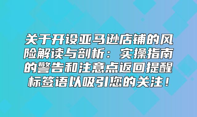 关于开设亚马逊店铺的风险解读与剖析：实操指南的警告和注意点返回提醒标签语以吸引您的关注！