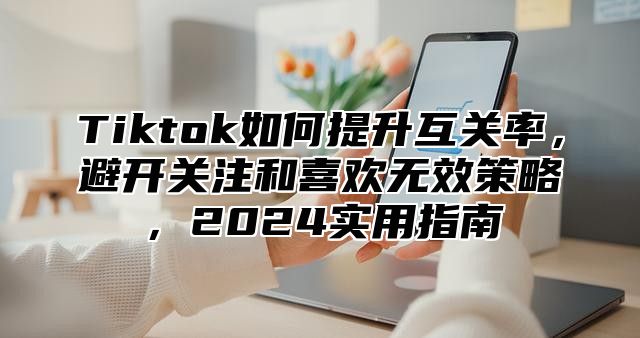 Tiktok如何提升互关率，避开关注和喜欢无效策略，2025实用指南