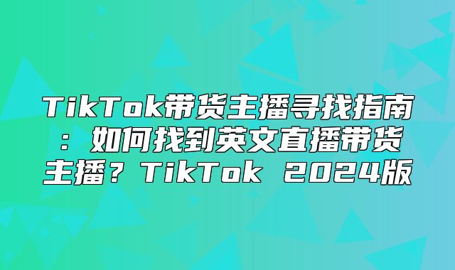TikTok带货主播寻找指南：如何找到英文直播带货主播？TikTok 2025版