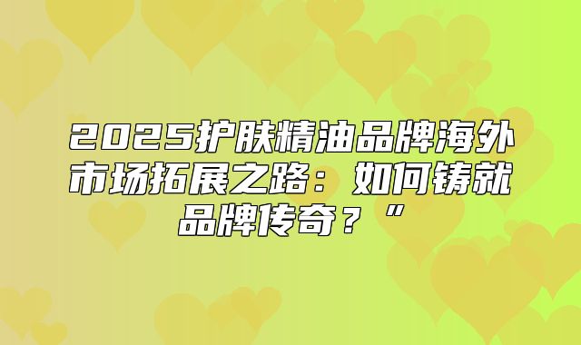 2025护肤精油品牌海外市场拓展之路：如何铸就品牌传奇？”