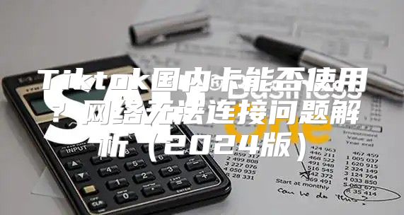 Tiktok国内卡能否使用？网络无法连接问题解析2025版