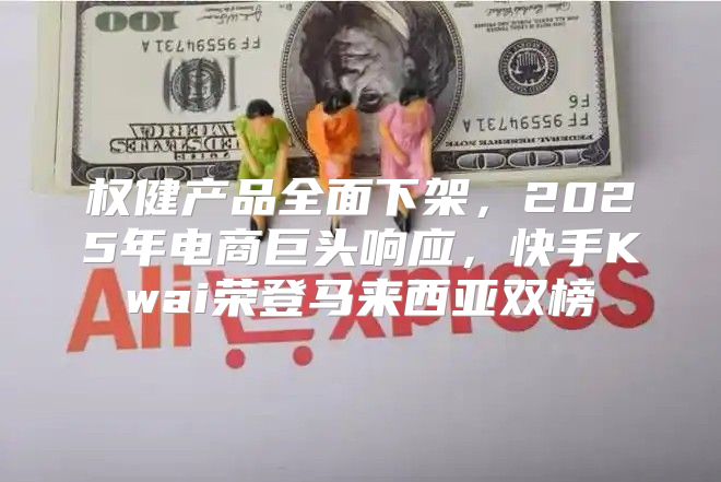 权健产品全面下架，2025年电商巨头响应，快手Kwai荣登马来西亚双榜
