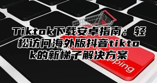 Tiktok下载安卓指南：轻松访问海外版抖音tiktok的新梯子解决方案