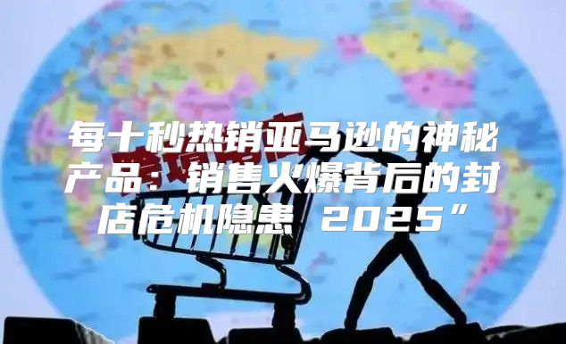 每十秒热销亚马逊的神秘产品：销售火爆背后的封店危机隐患 2025”