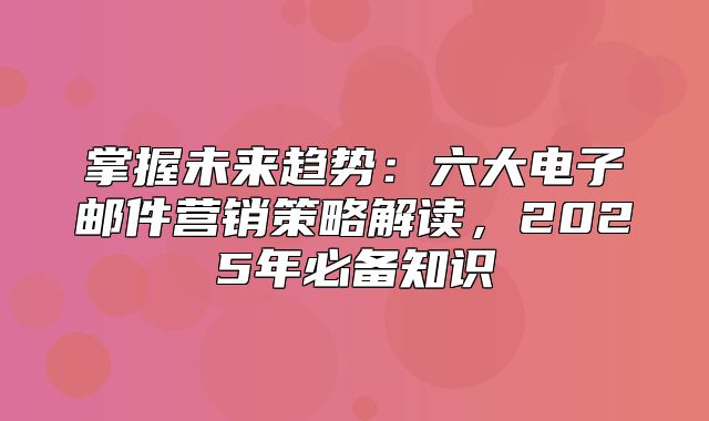 掌握未来趋势：六大电子邮件营销策略解读，2025年必备知识