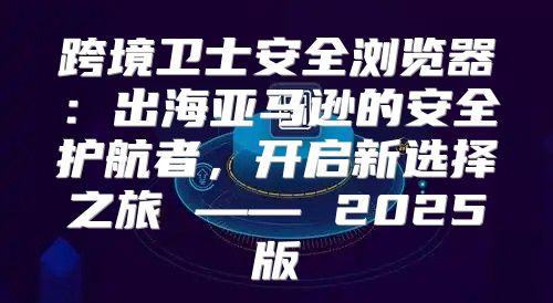 跨境卫士安全浏览器：出海亚马逊的安全护航者，开启新选择之旅 —— 2025版