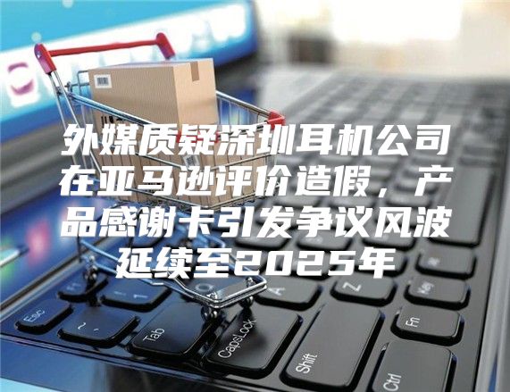 外媒质疑深圳耳机公司在亚马逊评价造假，产品感谢卡引发争议风波延续至2025年