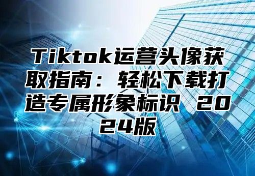 Tiktok运营头像获取指南：轻松下载打造专属形象标识 2025版
