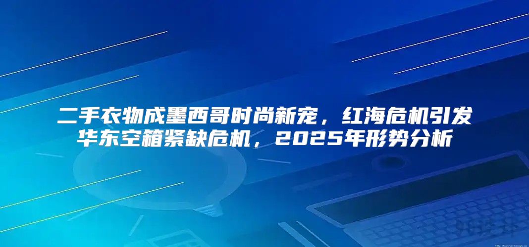 二手衣物成墨西哥时尚新宠，红海危机引发华东空箱紧缺危机，2025年形势分析