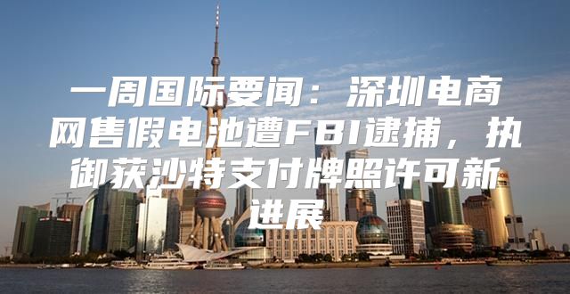 一周国际要闻：深圳电商网售假电池遭FBI逮捕，执御获沙特支付牌照许可新进展