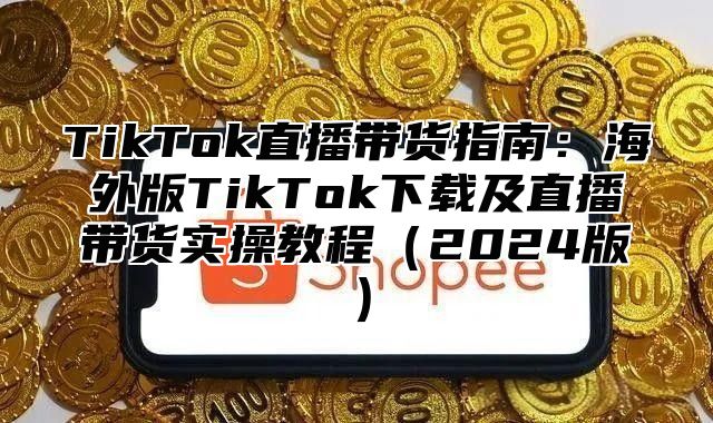 TikTok直播带货指南：海外版TikTok下载及直播带货实操教程2025版