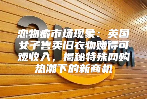 恋物癖市场现象：英国女子售卖旧衣物赚得可观收入，揭秘特殊网购热潮下的新商机