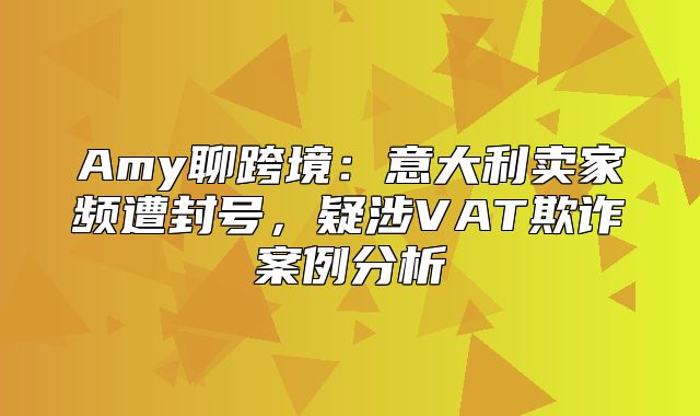 Amy聊跨境：意大利卖家频遭封号，疑涉VAT欺诈案例分析