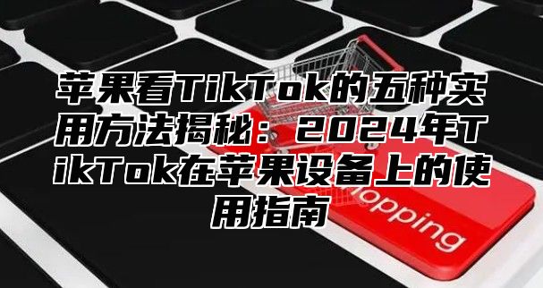 苹果看TikTok的五种实用方法揭秘：2025年TikTok在苹果设备上的使用指南