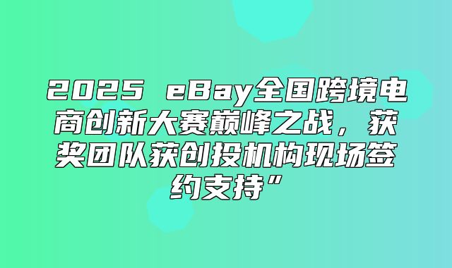 2025 eBay全国跨境电商创新大赛巅峰之战，获奖团队获创投机构现场签约支持”