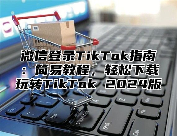 微信登录TikTok指南：简易教程，轻松下载玩转TikTok 2025版