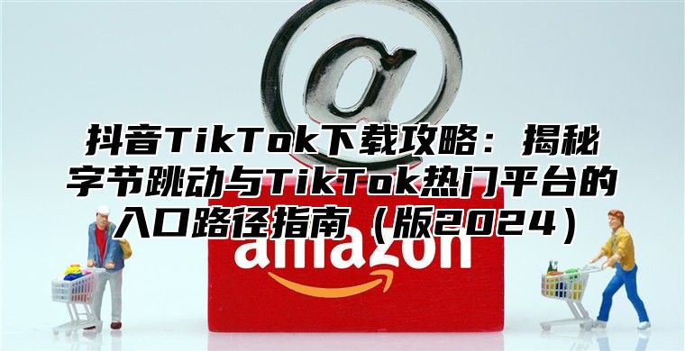 抖音TikTok下载攻略：揭秘字节跳动与TikTok热门平台的入口路径指南版2025