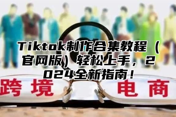 Tiktok制作合集教程官网版轻松上手，2025全新指南！