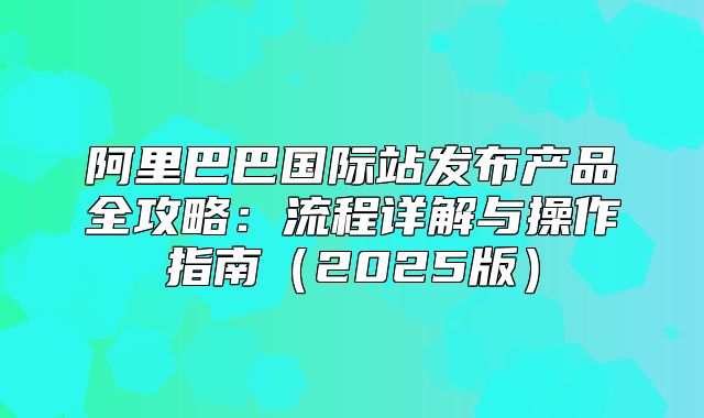 阿里巴巴国际站发布产品全攻略：流程详解与操作指南2025版