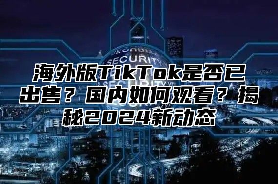 海外版TikTok是否已出售？国内如何观看？揭秘2025新动态
