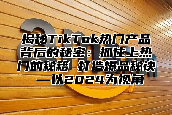 揭秘TikTok热门产品背后的秘密：抓住上热门的秘籍 打造爆品秘诀 —以2025为视角