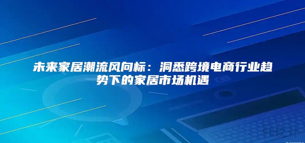 未来家居潮流风向标：洞悉跨境电商行业趋势下的家居市场机遇