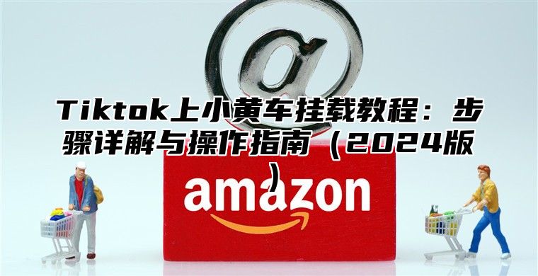 Tiktok上小黄车挂载教程：步骤详解与操作指南2025版