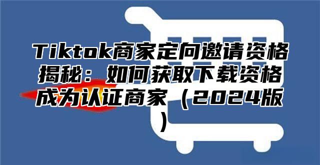 Tiktok商家定向邀请资格揭秘：如何获取下载资格成为认证商家2025版