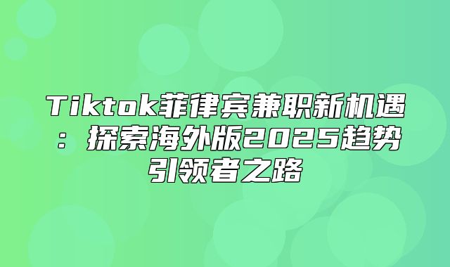 Tiktok菲律宾兼职新机遇：探索海外版2025趋势引领者之路