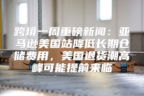 跨境一周重磅新闻：亚马逊美国站降低长期仓储费用，美国退货潮高峰可能提前来临