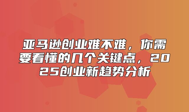亚马逊创业难不难，你需要看懂的几个关键点，2025创业新趋势分析