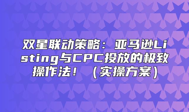 双星联动策略：亚马逊Listing与CPC投放的极致操作法！实操方案