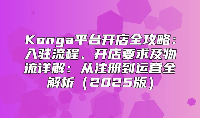 Konga平台开店全攻略：入驻流程、开店要求及物流详解：从注册到运营全解析2025版