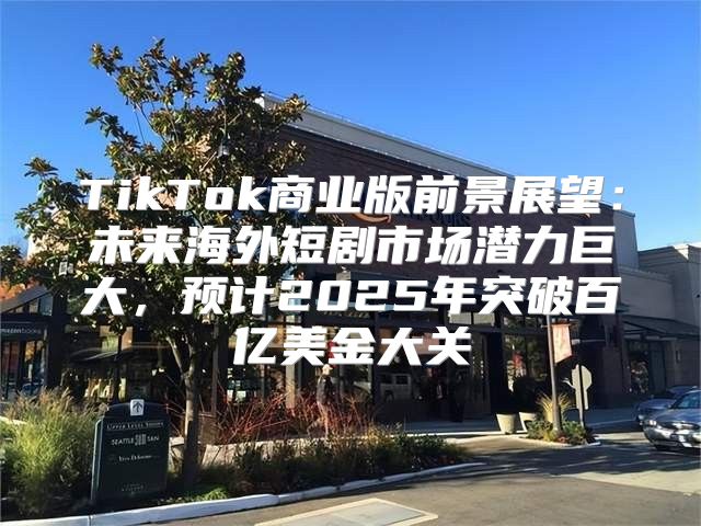 TikTok商业版前景展望：未来海外短剧市场潜力巨大，预计2025年突破百亿美金大关